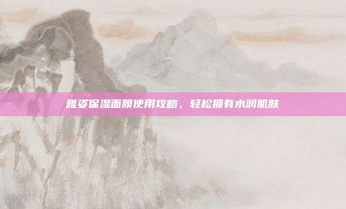 雅姿保湿面膜使用攻略，轻松拥有水润肌肤