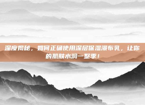 深度揭秘，如何正确使用深层保湿瀑布乳，让你的肌肤水润一整季！