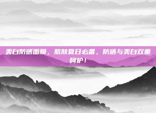 美白防晒面膜，肌肤夏日必备，防晒与美白双重呵护！