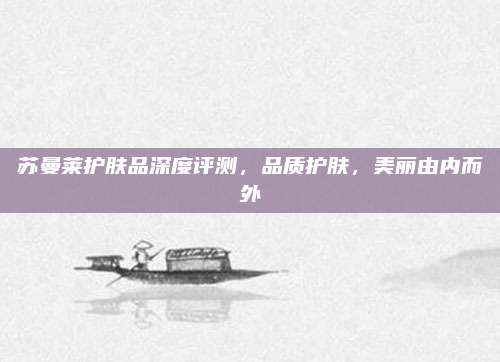 苏曼莱护肤品深度评测，品质护肤，美丽由内而外