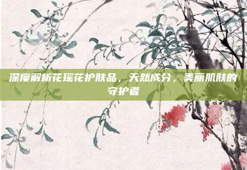 深度解析花瑶花护肤品,天然成分,美丽肌肤的守护者
