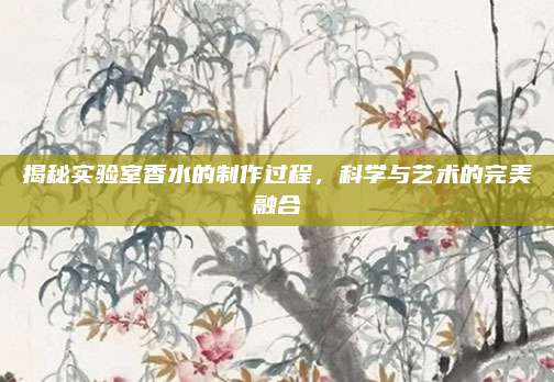 揭秘实验室香水的制作过程，科学与艺术的完美融合