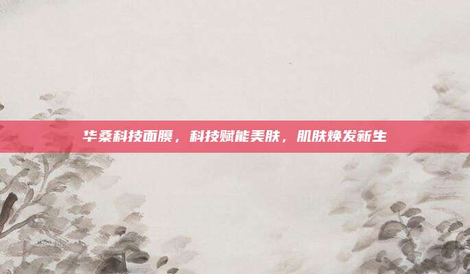 华桑科技面膜，科技赋能美肤，肌肤焕发新生