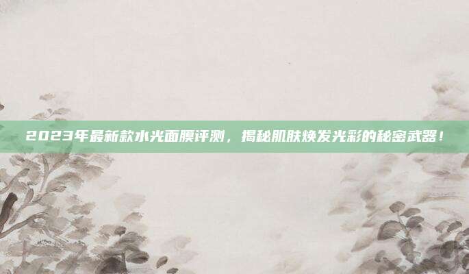2023年最新款水光面膜评测，揭秘肌肤焕发光彩的秘密武器！