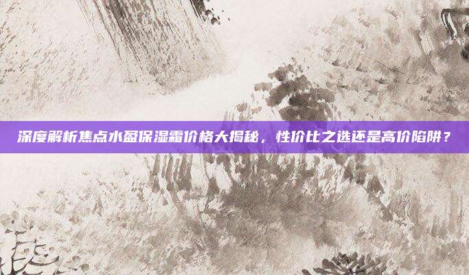 深度解析焦点水盈保湿霜价格大揭秘，性价比之选还是高价陷阱？