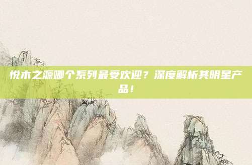 悦木之源哪个系列最受欢迎？深度解析其明星产品！