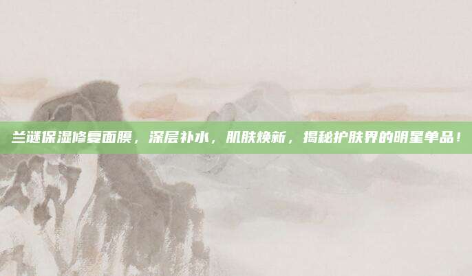 兰谜保湿修复面膜，深层补水，肌肤焕新，揭秘护肤界的明星单品！