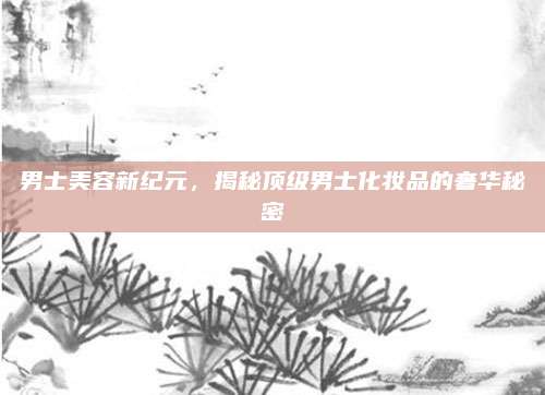 男士美容新纪元，揭秘顶级男士化妆品的奢华秘密