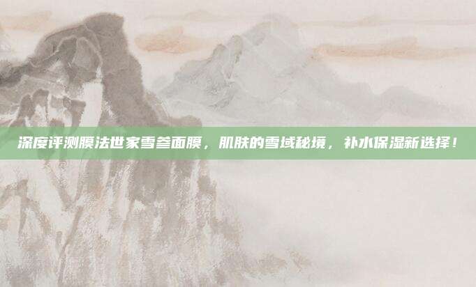 深度评测膜法世家雪参面膜，肌肤的雪域秘境，补水保湿新选择！