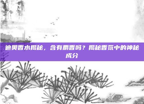 迪奥香水揭秘，含有麝香吗？揭秘香氛中的神秘成分