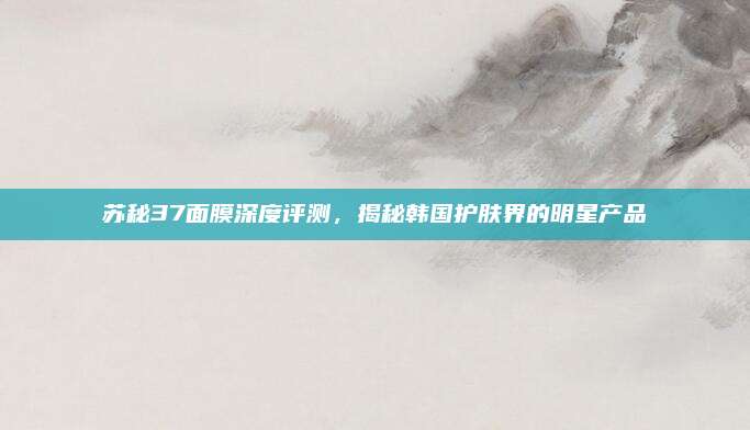 苏秘37面膜深度评测，揭秘韩国护肤界的明星产品