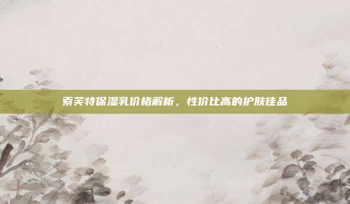 索芙特保湿乳价格解析，性价比高的护肤佳品