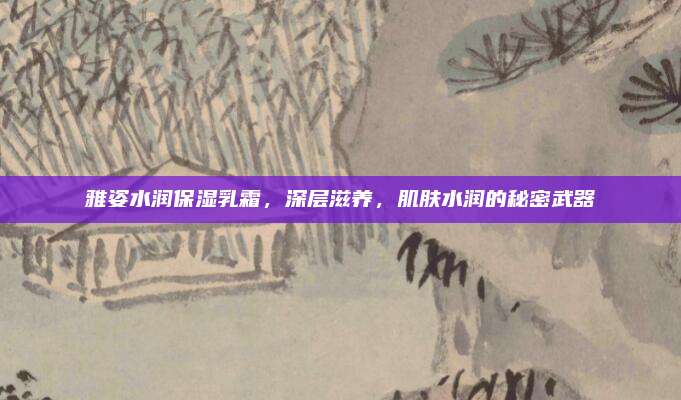 雅姿水润保湿乳霜，深层滋养，肌肤水润的秘密武器