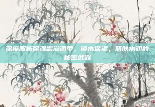 深度解析保湿霜滋润型，锁水保湿，肌肤水润的秘密武器