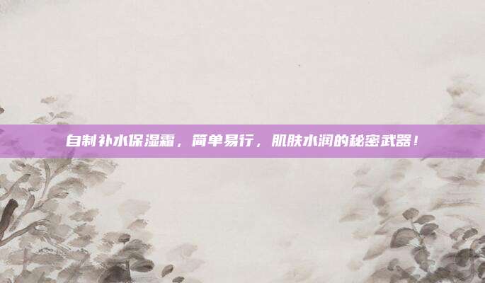 自制补水保湿霜，简单易行，肌肤水润的秘密武器！