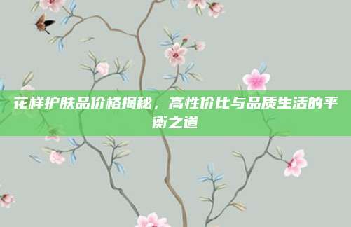 花样护肤品价格揭秘,高性价比与品质生活的平衡之道