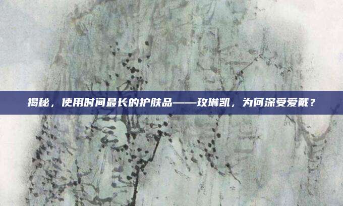 揭秘,使用时间最长的护肤品——玫琳凯,为何深受爱戴?