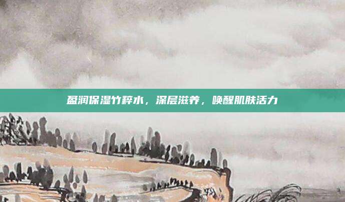 盈润保湿竹粹水,深层滋养,唤醒肌肤活力