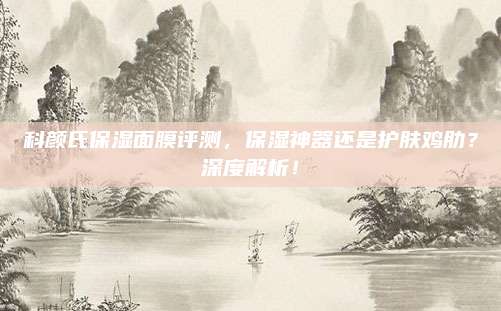 科颜氏保湿面膜评测，保湿神器还是护肤鸡肋？深度解析！