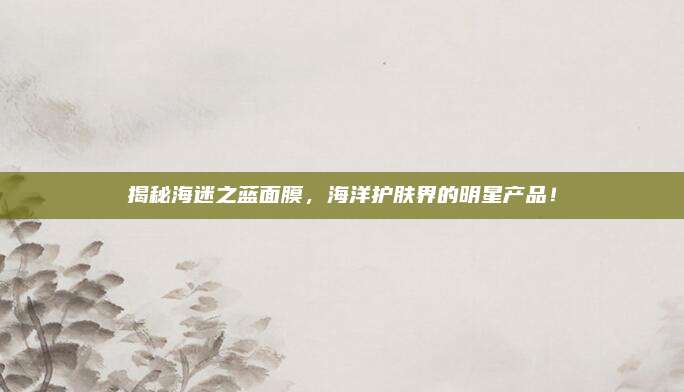 揭秘海迷之蓝面膜，海洋护肤界的明星产品！
