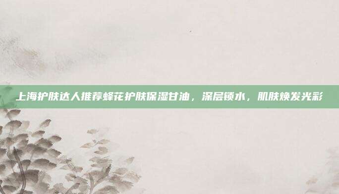 上海护肤达人推荐蜂花护肤保湿甘油，深层锁水，肌肤焕发光彩
