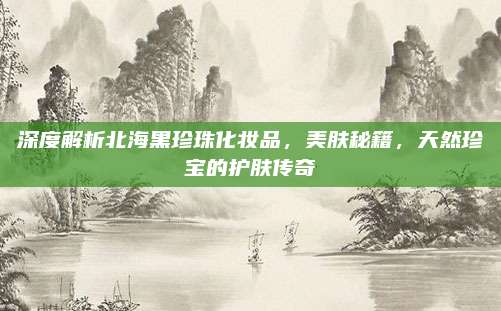 深度解析北海黑珍珠化妆品，美肤秘籍，天然珍宝的护肤传奇