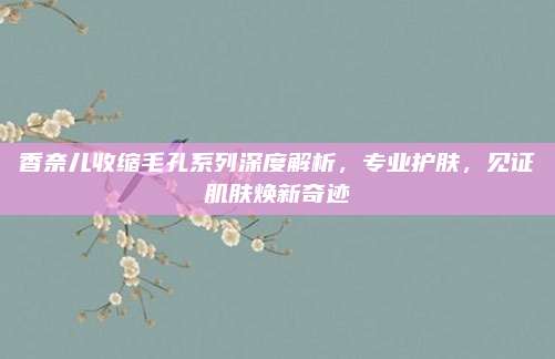 香奈儿收缩毛孔系列深度解析，专业护肤，见证肌肤焕新奇迹