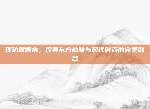瑰珀翠香水，探寻东方韵味与现代时尚的完美融合