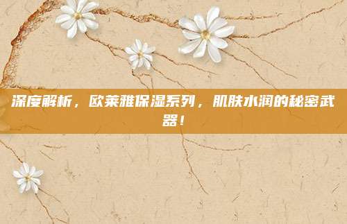 深度解析，欧莱雅保湿系列，肌肤水润的秘密武器！