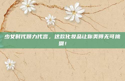 少女时代倾力代言，这款化妆品让你美得无可挑剔！