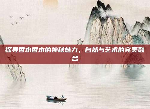 探寻香水香木的神秘魅力，自然与艺术的完美融合
