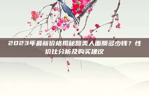 2023年最新价格揭秘馥美人面膜多少钱？性价比分析及购买建议