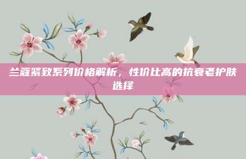 兰蔻紧致系列价格解析，性价比高的抗衰老护肤选择