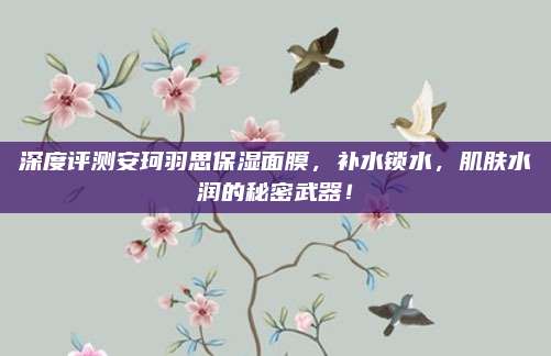 深度评测安珂羽思保湿面膜，补水锁水，肌肤水润的秘密武器！