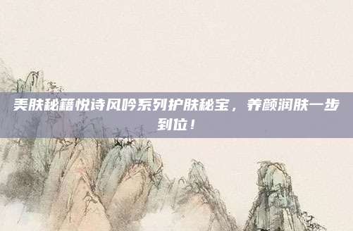 美肤秘籍悦诗风吟系列护肤秘宝，养颜润肤一步到位！