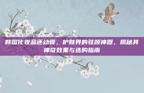 韩国化妆品还幼膏，护肤界的驻颜神器，揭秘其神奇效果与选购指南