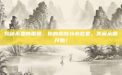 揭秘希恩韩面膜，你的肌肤补水救星，美丽从膜开始！