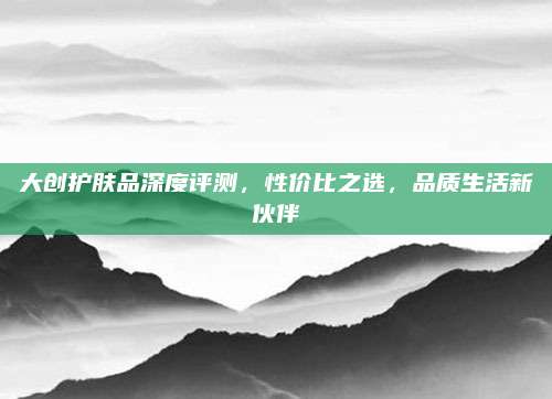 大创护肤品深度评测，性价比之选，品质生活新伙伴