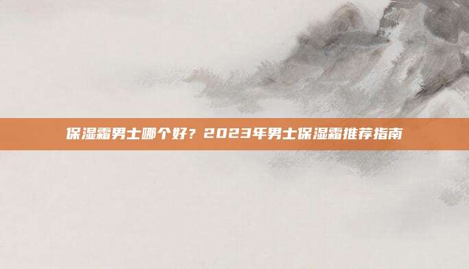 保湿霜男士哪个好？2023年男士保湿霜推荐指南