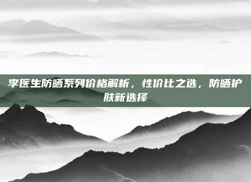 李医生防晒系列价格解析，性价比之选，防晒护肤新选择