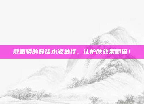 敷面膜的最佳水源选择，让护肤效果翻倍！