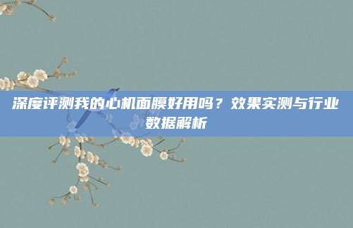 深度评测我的心机面膜好用吗？效果实测与行业数据解析