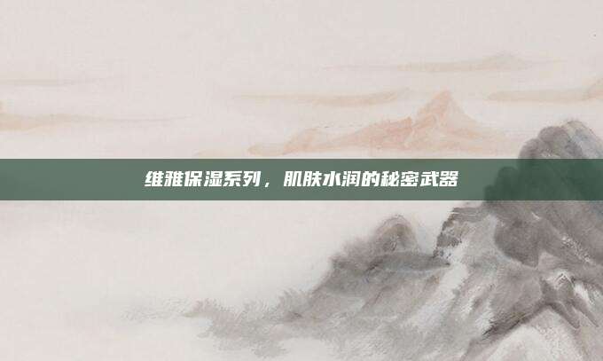 维雅保湿系列，肌肤水润的秘密武器