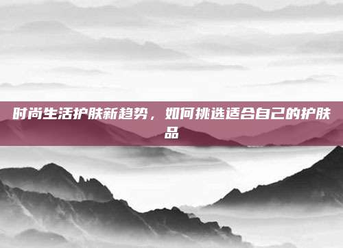 时尚生活护肤新趋势，如何挑选适合自己的护肤品