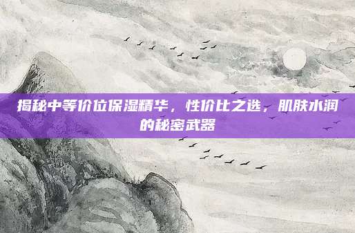 揭秘中等价位保湿精华，性价比之选，肌肤水润的秘密武器