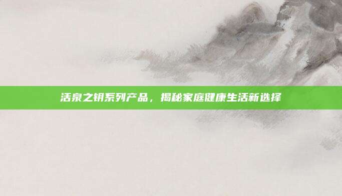 活泉之钥系列产品，揭秘家庭健康生活新选择