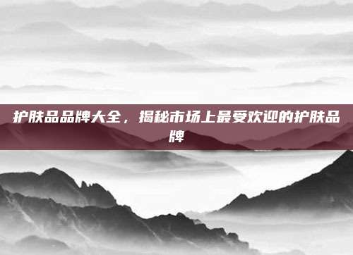 护肤品品牌大全，揭秘市场上最受欢迎的护肤品牌
