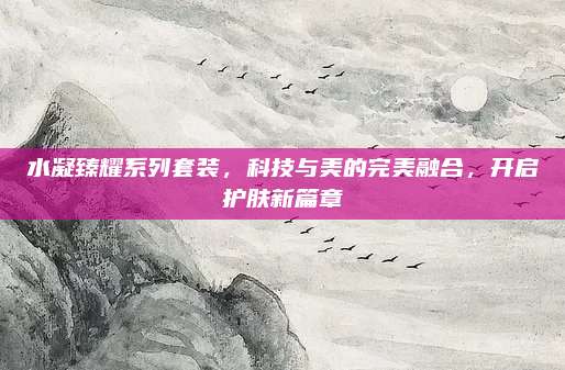 水凝臻耀系列套装，科技与美的完美融合，开启护肤新篇章