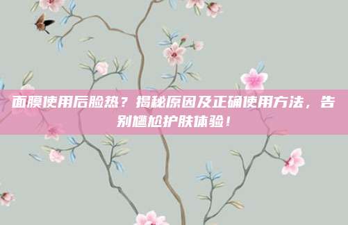 面膜使用后脸热？揭秘原因及正确使用方法，告别尴尬护肤体验！