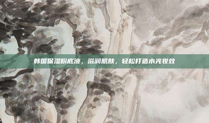 韩国保湿粉底液，滋润肌肤，轻松打造水光妆效